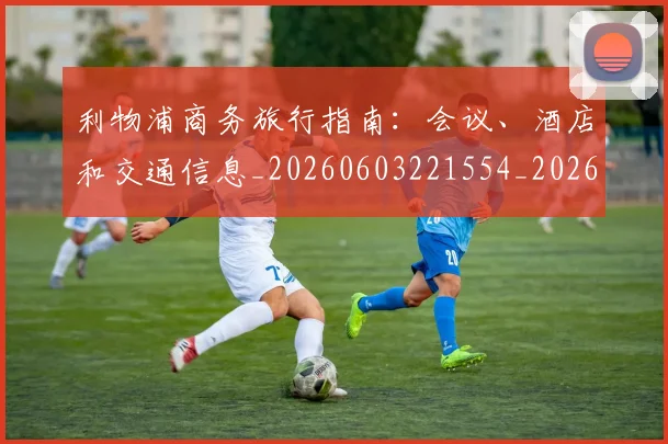 利物浦商务旅行指南:会议、酒店和交通信息_20260603221554_20260703220120_20260718010133