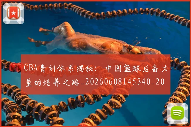 CBA青训体系揭秘:中国篮球后备力量的培养之路_20260608145340_20260701212243