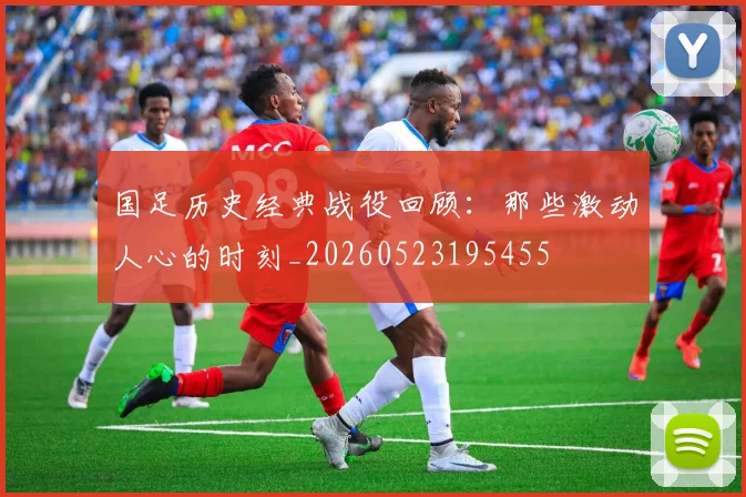 国足历史经典战役回顾:那些激动人心的时刻_20260523195455
