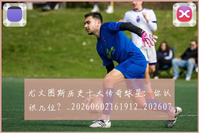 尤文图斯历史十大传奇球星:你认识几位?_20260602161912_20260703233848_20260722151303