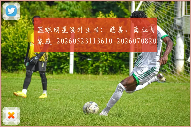 篮球明星场外生活:慈善、商业与家庭_20260523113610_20260708200153