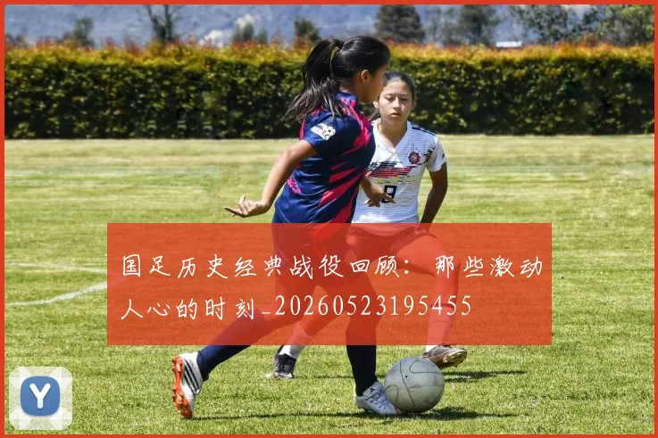 国足历史经典战役回顾:那些激动人心的时刻_20260523195455