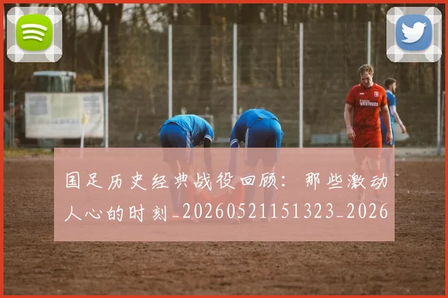 国足历史经典战役回顾:那些激动人心的时刻_20260521151323_20260703223329_20260720180830