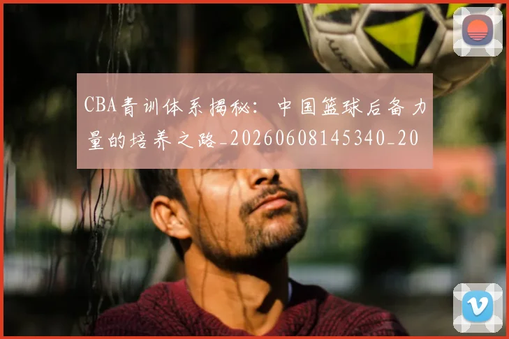 CBA青训体系揭秘:中国篮球后备力量的培养之路_20260608145340_20260701212243