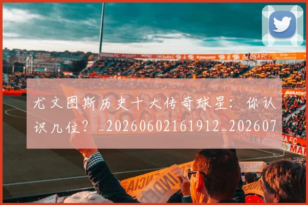 尤文图斯历史十大传奇球星:你认识几位?_20260602161912_20260703233848_20260722151303