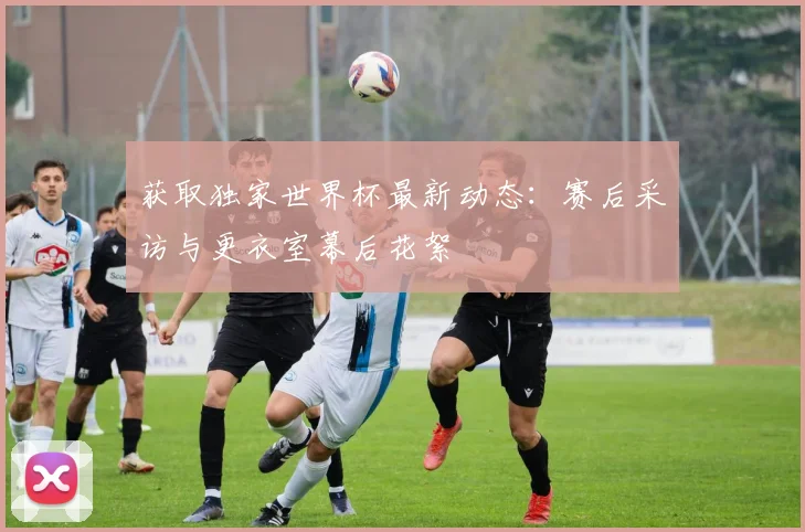 获取独家世界杯最新动态:赛后采访与更衣室幕后花絮