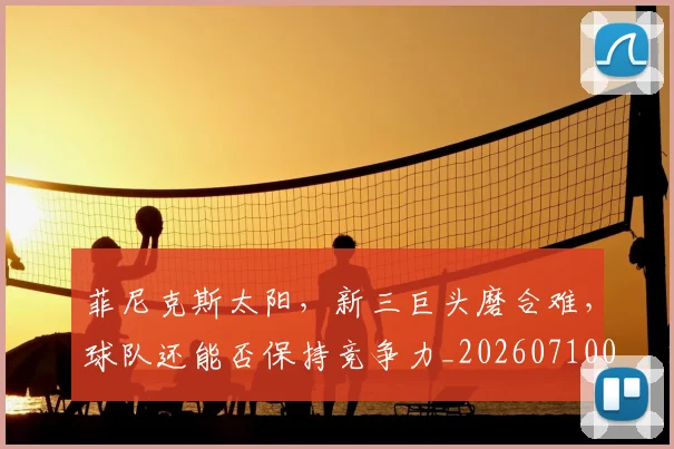 菲尼克斯太阳,新三巨头磨合难,球队还能否保持竞争力_20260710011634