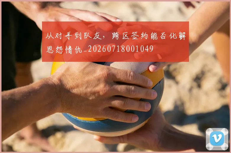 从对手到队友,跨区签约能否化解恩怨情仇_20260718001049