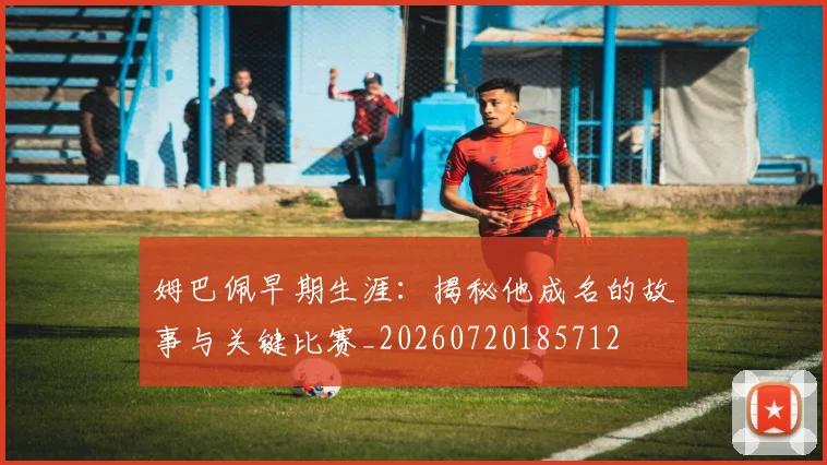 姆巴佩早期生涯:揭秘他成名的故事与关键比赛_20260720185712